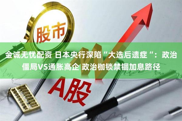 金诚无忧配资 日本央行深陷“大选后遗症“：政治僵局VS通胀高企 政治枷锁禁锢加息路径