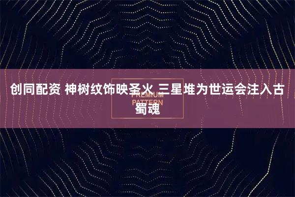 创同配资 神树纹饰映圣火 三星堆为世运会注入古蜀魂