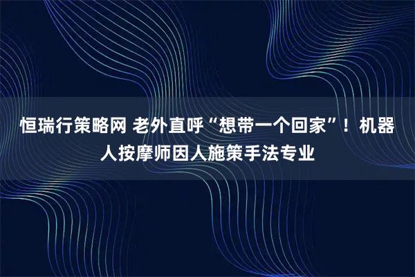 恒瑞行策略网 老外直呼“想带一个回家”！机器人按摩师因人施策手法专业