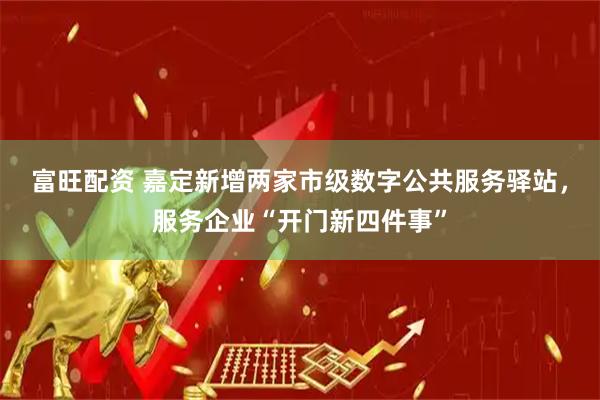 富旺配资 嘉定新增两家市级数字公共服务驿站，服务企业“开门新四件事”