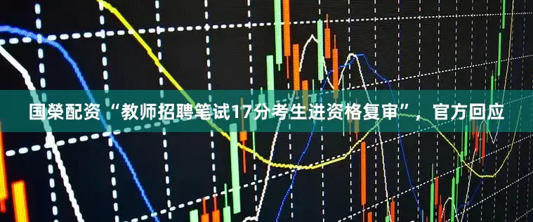 国榮配资 “教师招聘笔试17分考生进资格复审”，官方回应