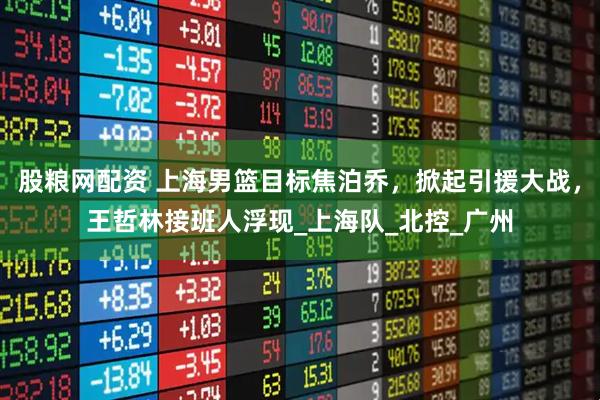 股粮网配资 上海男篮目标焦泊乔，掀起引援大战，王哲林接班人浮现_上海队_北控_广州