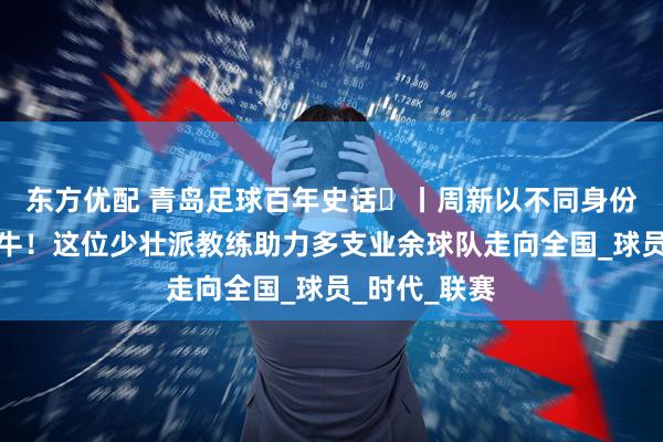 东方优配 青岛足球百年史话㊴丨周新以不同身份三次结缘海牛！这位少壮派教练助力多支业余球队走向全国_球员_时代_联赛
