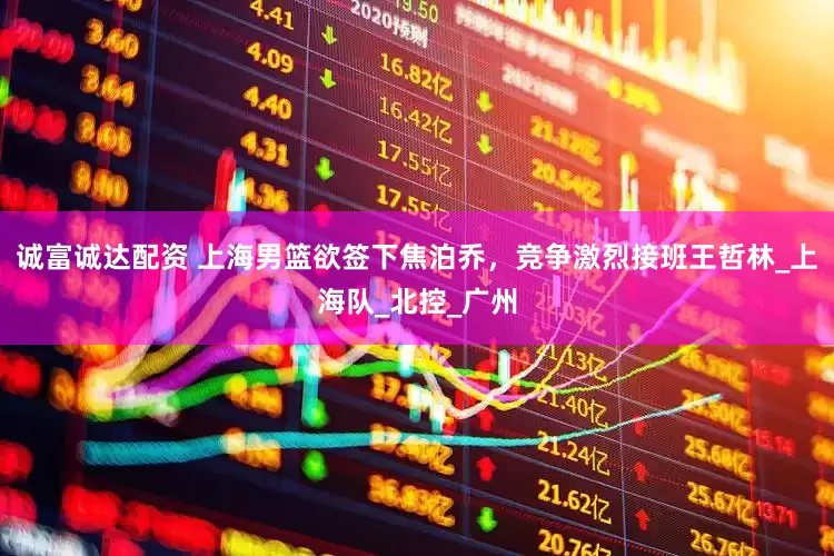 诚富诚达配资 上海男篮欲签下焦泊乔，竞争激烈接班王哲林_上海队_北控_广州