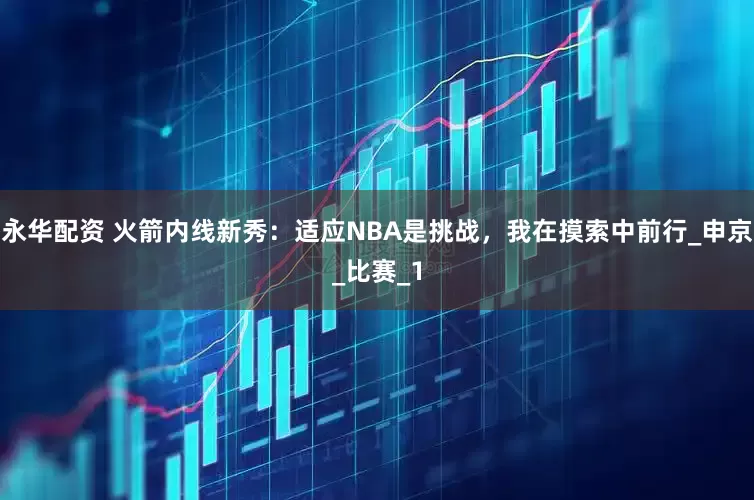 永华配资 火箭内线新秀：适应NBA是挑战，我在摸索中前行_申京_比赛_1