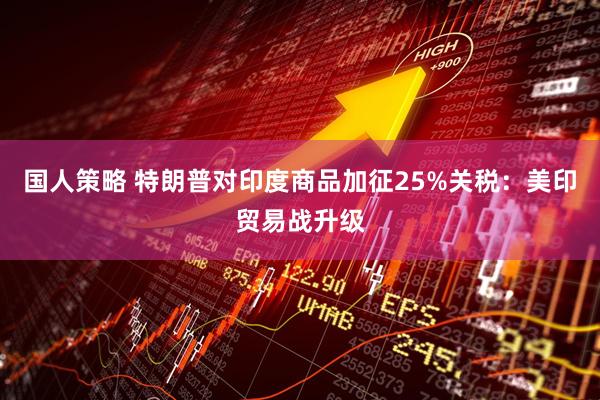 国人策略 特朗普对印度商品加征25%关税：美印贸易战升级