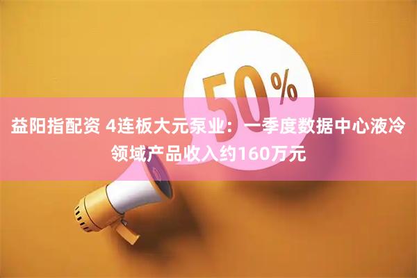 益阳指配资 4连板大元泵业：一季度数据中心液冷领域产品收入约160万元