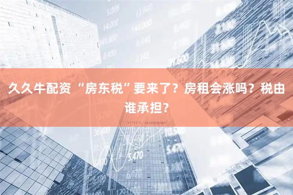 久久牛配资 “房东税”要来了？房租会涨吗？税由谁承担？