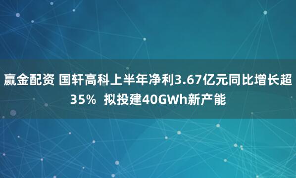 赢金配资 国轩高科上半年净利3.67亿元同比增长超35%  拟投建40GWh新产能