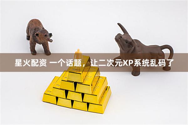 星火配资 一个话题，让二次元XP系统乱码了