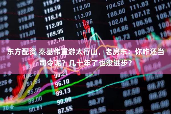 东方配资 秦基伟重游太行山，老房东：你咋还当司令呢？几十年了也没进步？