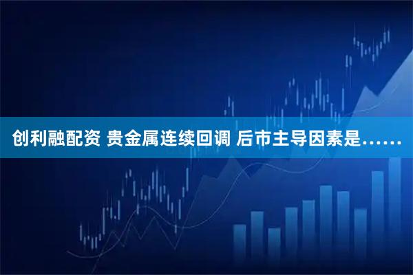 创利融配资 贵金属连续回调 后市主导因素是……