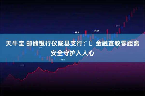 天牛宝 邮储银行仪陇县支行：​金融宣教零距离安全守护入人心