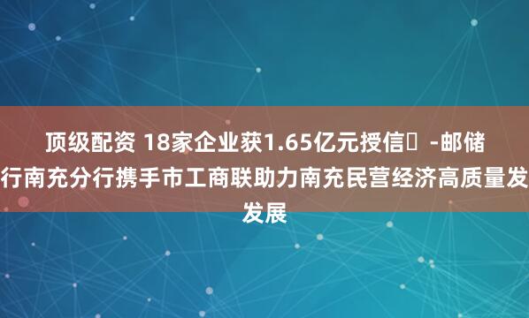 顶级配资 18家企业获1.65亿元授信​-邮储银行南充分行携手市工商联助力南充民营经济高质量发展