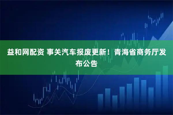 益和网配资 事关汽车报废更新！青海省商务厅发布公告