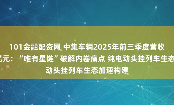 101金融配资网 中集车辆2025年前三季度营收150.12亿元：“唯有星链”破解内卷痛点 纯电动头挂列车生态加速构建