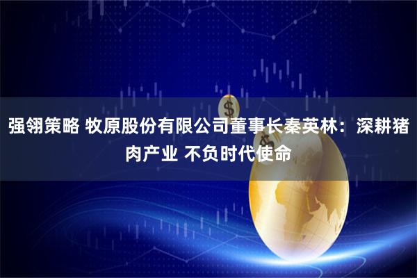 强翎策略 牧原股份有限公司董事长秦英林：深耕猪肉产业 不负时代使命